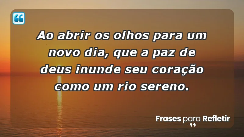 - Ao abrir os olhos para um novo dia, que a paz de Deus inunde seu coração como um rio sereno.