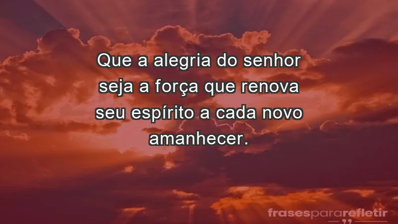 - Que a alegria do Senhor seja a força que renova seu espírito a cada novo amanhecer.