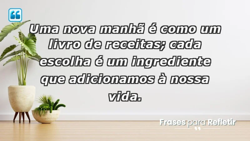 - Uma nova manhã é como um livro de receitas; cada escolha é um ingrediente que adicionamos à nossa vida.