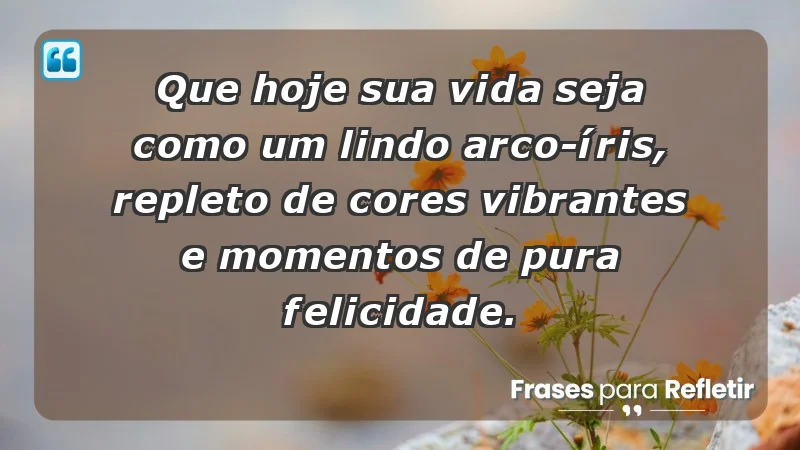 Que hoje sua vida seja como um lindo arco-íris, repleto de cores vibrantes e momentos de pura felicidade.