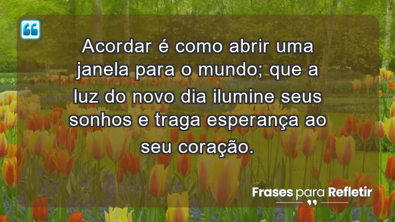 - Acordar é como abrir uma janela para o mundo; que a luz do novo dia ilumine seus sonhos e traga esperança ao seu coração.