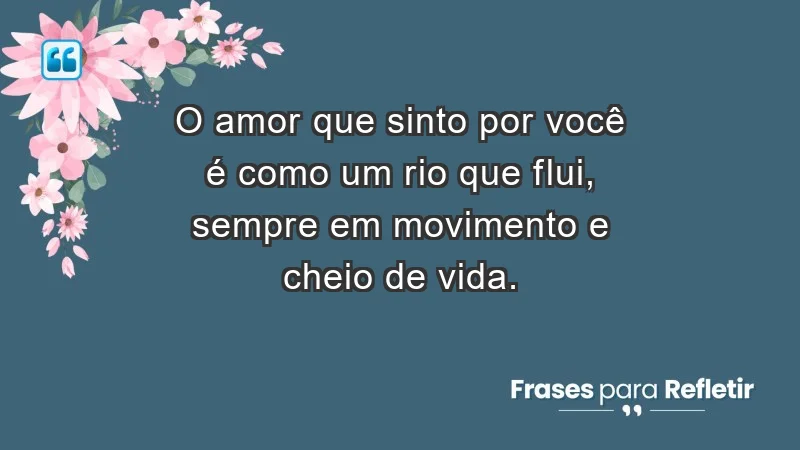 O amor que sinto por você é como um rio que flui, sempre em movimento e cheio de vida.