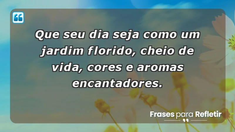 - Que seu dia seja como um jardim florido, cheio de vida, cores e aromas encantadores.