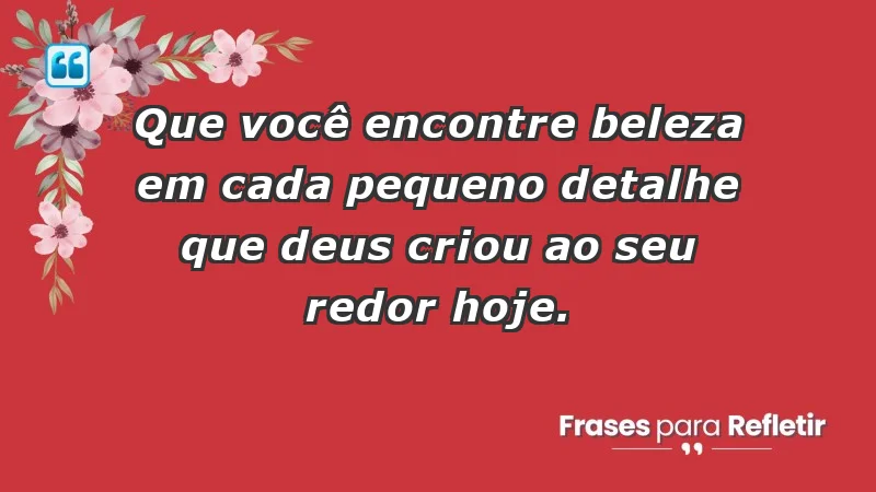 - Que você encontre beleza em cada pequeno detalhe que Deus criou ao seu redor hoje.