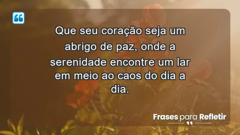 - Que seu coração seja um abrigo de paz, onde a serenidade encontre um lar em meio ao caos do dia a dia.