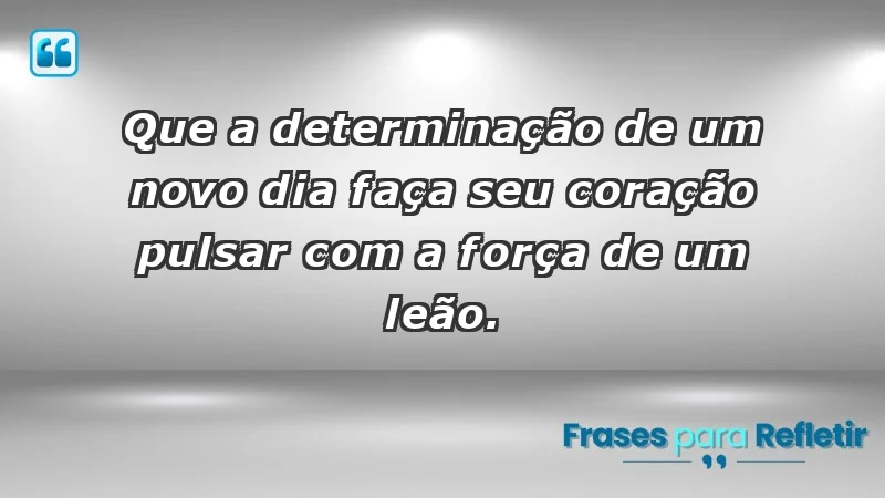 - Que a determinação de um novo dia faça seu coração pulsar com a força de um leão.