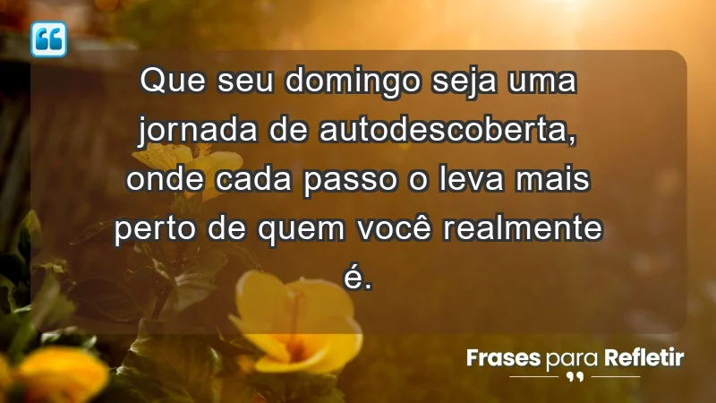 - Que seu domingo seja uma jornada de autodescoberta, onde cada passo o leva mais perto de quem você realmente é.