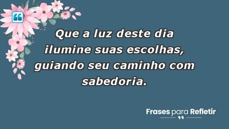 - Que a luz deste dia ilumine suas escolhas, guiando seu caminho com sabedoria.