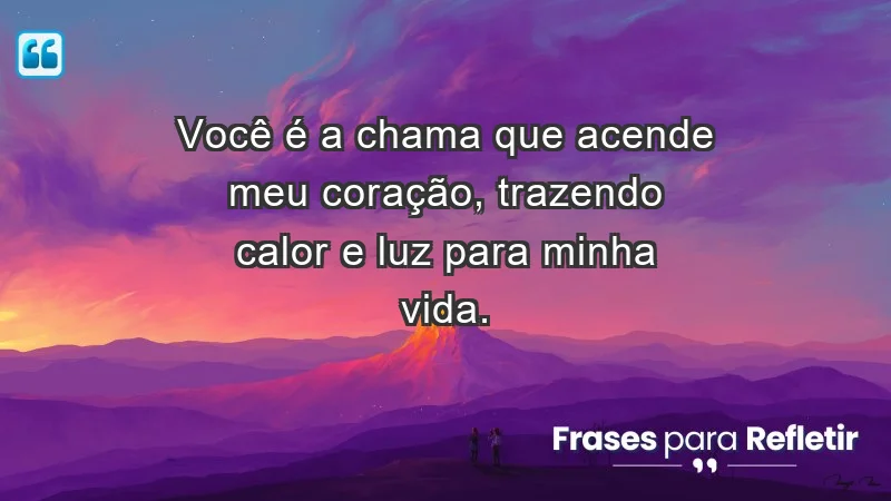 - Você é a chama que acende meu coração, trazendo calor e luz para minha vida.