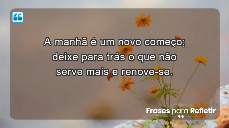 - A manhã é um novo começo; deixe para trás o que não serve mais e renove-se.