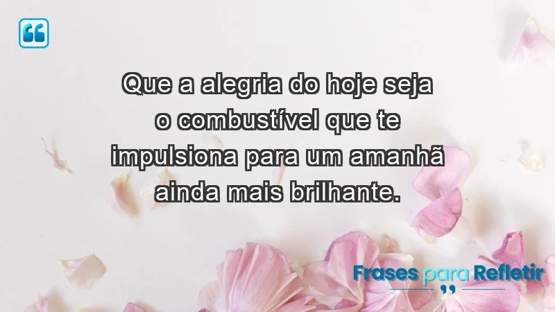 - Que a alegria do hoje seja o combustível que te impulsiona para um amanhã ainda mais brilhante.