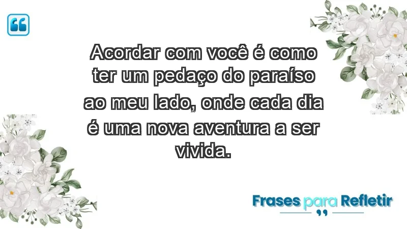 - Acordar com você é como ter um pedaço do paraíso ao meu lado, onde cada dia é uma nova aventura a ser vivida.