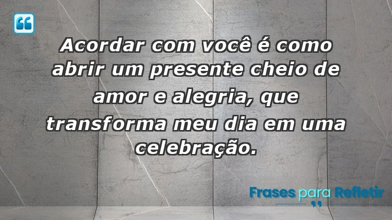 - Acordar com você é como abrir um presente cheio de amor e alegria, que transforma meu dia em uma celebração.