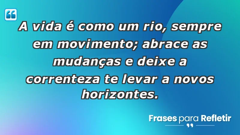 - A vida é como um rio, sempre em movimento; abrace as mudanças e deixe a correnteza te levar a novos horizontes.