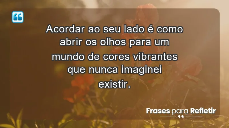 - Acordar ao seu lado é como abrir os olhos para um mundo de cores vibrantes que nunca imaginei existir.