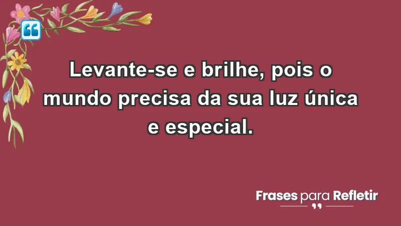 - Levante-se e brilhe, pois o mundo precisa da sua luz única e especial.