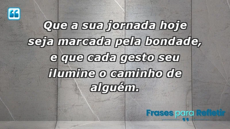 - Que a sua jornada hoje seja marcada pela bondade, e que cada gesto seu ilumine o caminho de alguém.