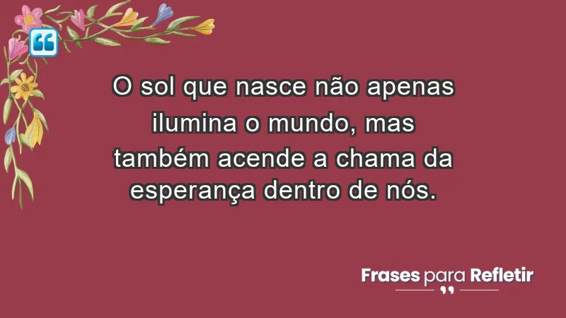 - O sol que nasce não apenas ilumina o mundo, mas também acende a chama da esperança dentro de nós.