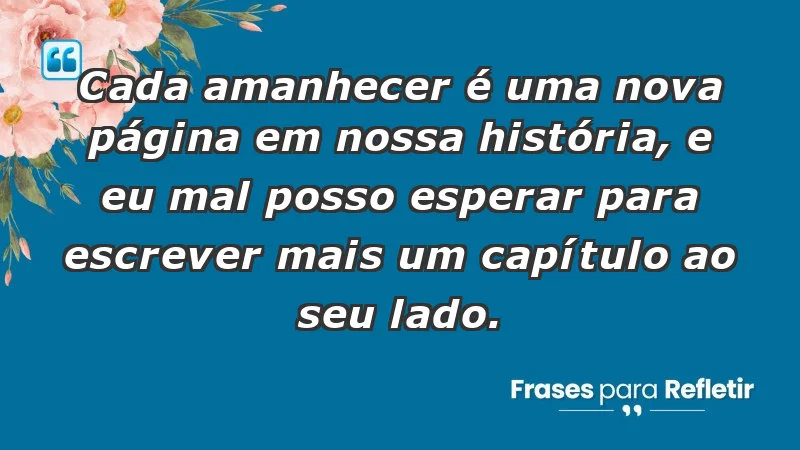 - Cada amanhecer é uma nova página em nossa história, e eu mal posso esperar para escrever mais um capítulo ao seu lado.