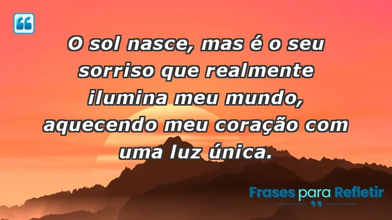 - O sol nasce, mas é o seu sorriso que realmente ilumina meu mundo, aquecendo meu coração com uma luz única.