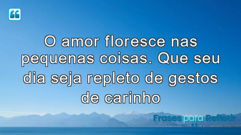 O amor floresce nas pequenas coisas. Que seu dia seja repleto de gestos de carinho.