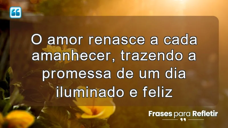 O amor renasce a cada amanhecer, trazendo a promessa de um dia iluminado e feliz.