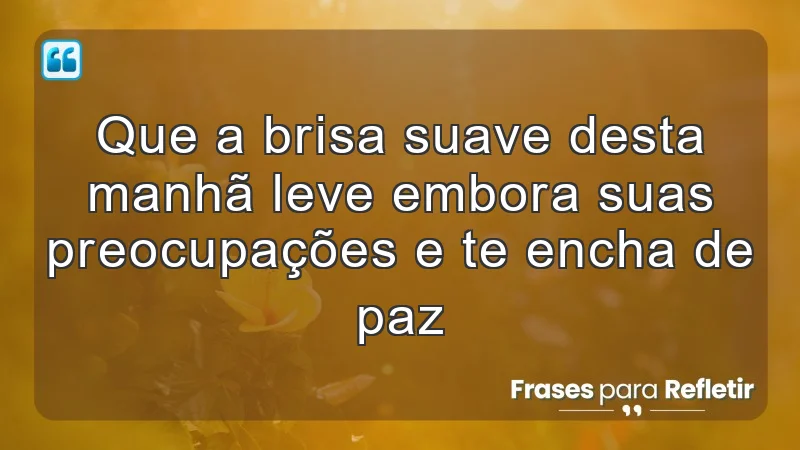 Que a brisa suave desta manhã leve embora suas preocupações e te encha de paz.