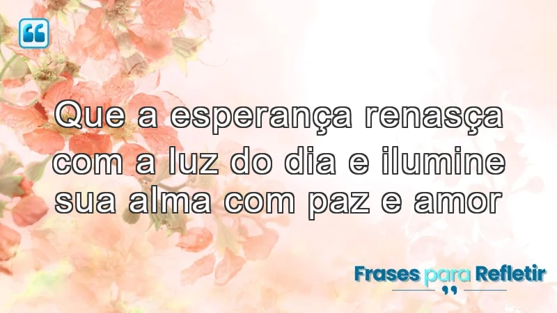 Que a esperança renasça com a luz do dia e ilumine sua alma com paz e amor.