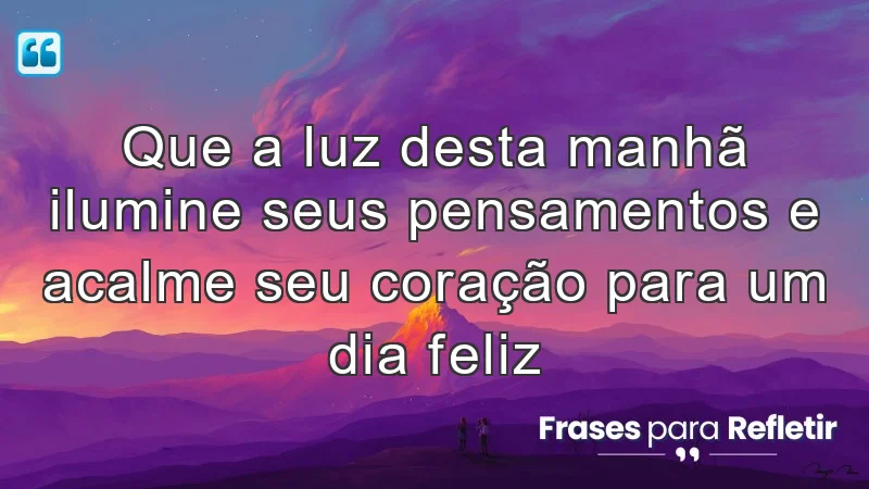 Que a luz desta manhã ilumine seus pensamentos e acalme seu coração para um dia feliz.