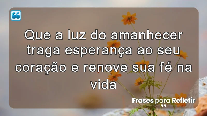 Que a luz do amanhecer traga esperança ao seu coração e renove sua fé na vida.