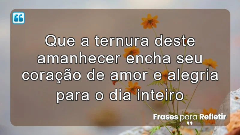 Que a ternura deste amanhecer encha seu coração de amor e alegria para o dia inteiro.