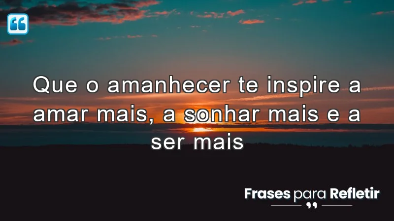 Que o amanhecer te inspire a amar mais, a sonhar mais e a ser mais.