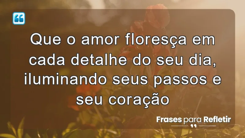 Que o amor floresça em cada detalhe do seu dia, iluminando seus passos e seu coração.