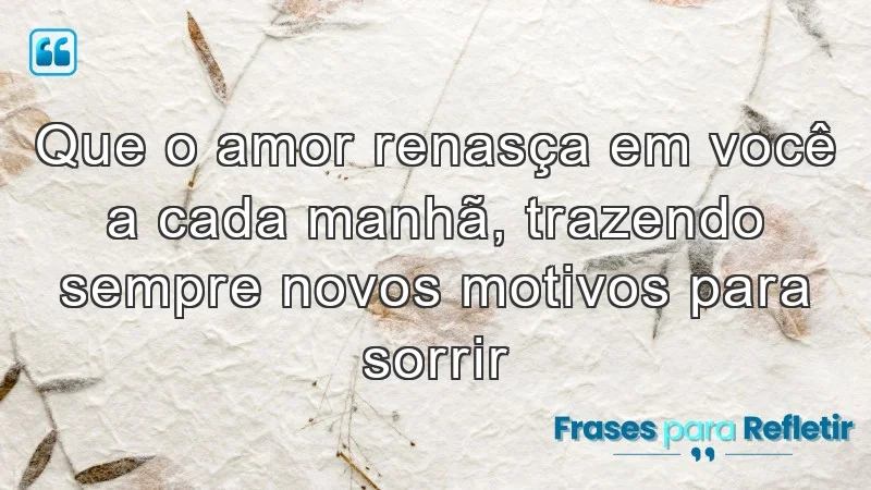 Que o amor renasça em você a cada manhã, trazendo sempre novos motivos para sorrir.