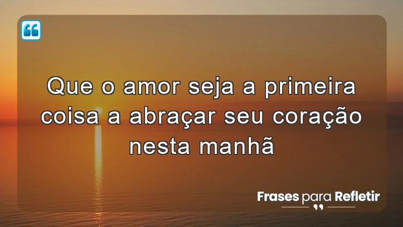 Que o amor seja a primeira coisa a abraçar seu coração nesta manhã.