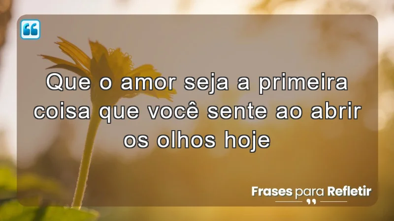 Que o amor seja a primeira coisa que você sente ao abrir os olhos hoje.