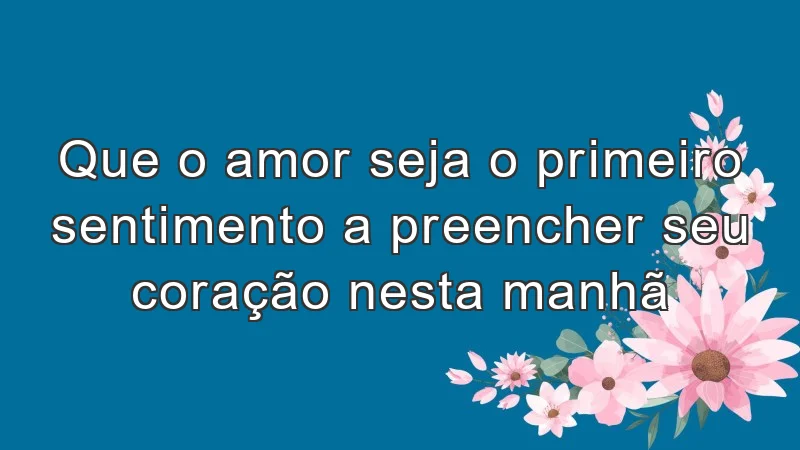 Que o amor seja o primeiro sentimento a preencher seu coração nesta manhã.