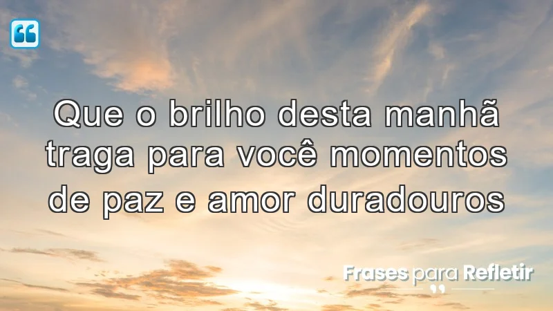 Que o brilho desta manhã traga para você momentos de paz e amor duradouros.