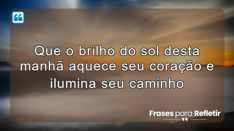 Que o brilho do sol desta manhã aquece seu coração e ilumina seu caminho.