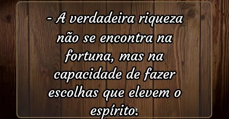 A verdadeira riqueza não se encontra na fortuna, mas na capacidade de fazer escolhas que elevem o espírito.