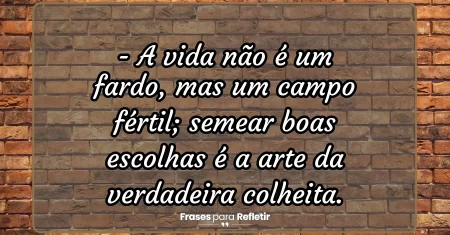 A vida não é um fardo, mas um campo fértil; semear boas escolhas é a arte da verdadeira colheita.