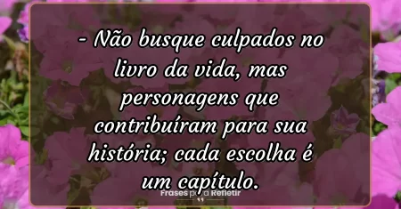 Não busque culpados no livro da vida, mas personagens que contribuíram para sua história; cada escolha é um capítulo.