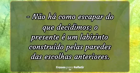 Não há como escapar do que decidimos; o presente é um labirinto construído pelas paredes das escolhas anteriores.