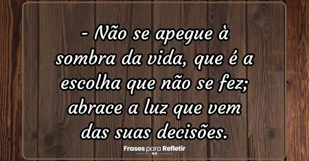 Não se apegue à sombra da vida, que é a escolha que não se fez; abrace a luz que vem das suas decisões.