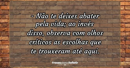 Não te deixes abater pela vida; ao invés disso, observa com olhos críticos as escolhas que te trouxeram até aqui.