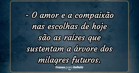 O amor e a compaixão nas escolhas de hoje são as raízes que sustentam a árvore dos milagres futuros.
