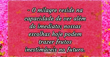 O milagre reside na capacidade de ver além do imediato; nossas escolhas hoje podem trazer frutos inestimáveis no futuro.