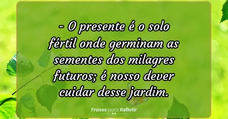 O presente é o solo fértil onde germinam as sementes dos milagres futuros; é nosso dever cuidar desse jardim.