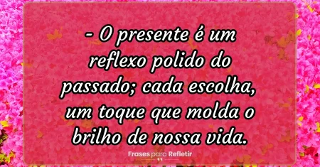 O presente é um reflexo polido do passado; cada escolha, um toque que molda o brilho de nossa vida.