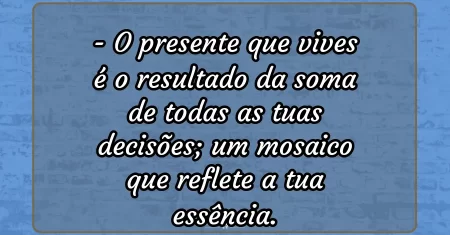 O presente que vives é o resultado da soma de todas as tuas decisões; um mosaico que reflete a tua essência.